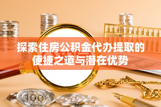 五莲探索住房公积金代办提取的便捷之道与潜在优势