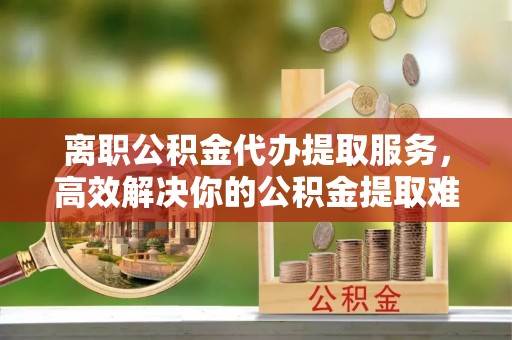 五莲离职公积金代办提取服务，高效解决你的公积金提取难题